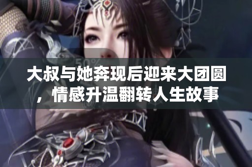 大叔与她奔现后迎来大团圆，情感升温翻转人生故事