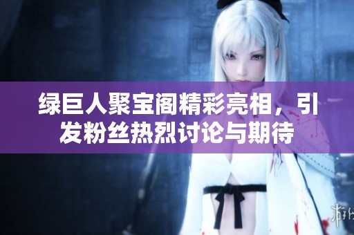 绿巨人聚宝阁精彩亮相，引发粉丝热烈讨论与期待
