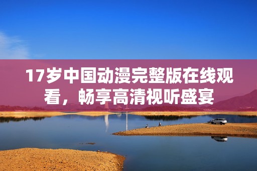 17岁中国动漫完整版在线观看，畅享高清视听盛宴