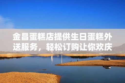 金昌蛋糕店提供生日蛋糕外送服务，轻松订购让你欢庆更便利
