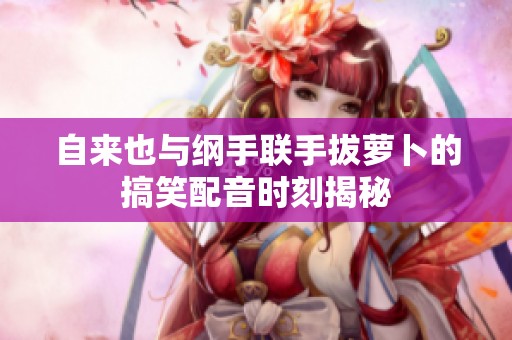 自来也与纲手联手拔萝卜的搞笑配音时刻揭秘