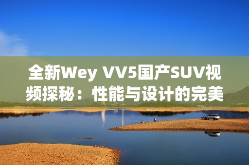 全新Wey VV5国产SUV视频探秘：性能与设计的完美结合