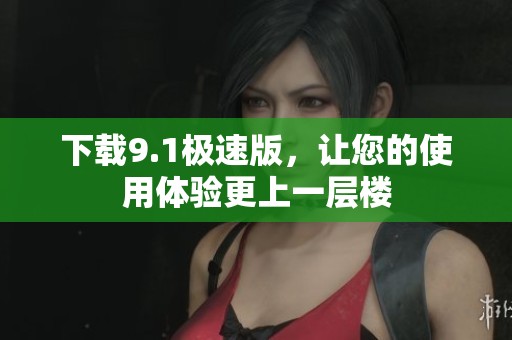 下载9.1极速版，让您的使用体验更上一层楼