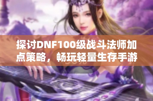 探讨DNF100级战斗法师加点策略，畅玩轻量生存手游技巧分享