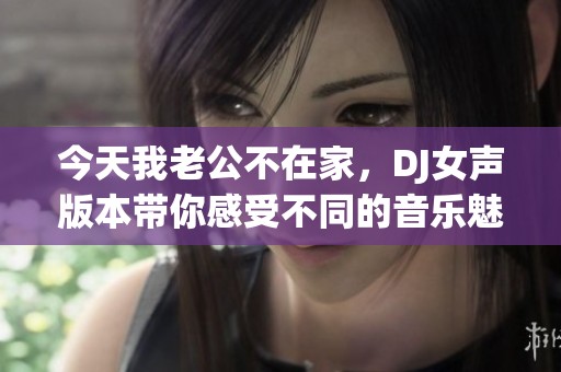 今天我老公不在家，DJ女声版本带你感受不同的音乐魅力