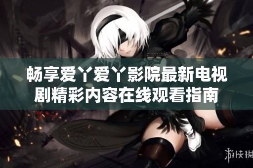 畅享爱丫爱丫影院最新电视剧精彩内容在线观看指南