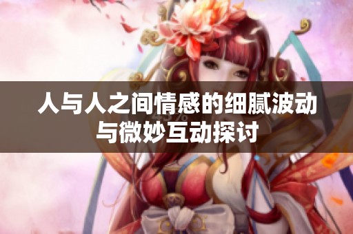 人与人之间情感的细腻波动与微妙互动探讨