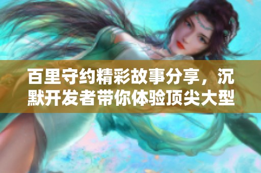 百里守约精彩故事分享，沉默开发者带你体验顶尖大型手游乐趣