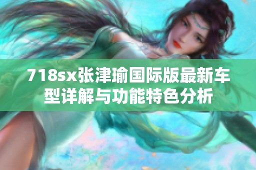 718sx张津瑜国际版最新车型详解与功能特色分析