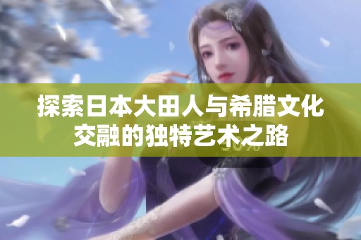 探索日本大田人与希腊文化交融的独特艺术之路