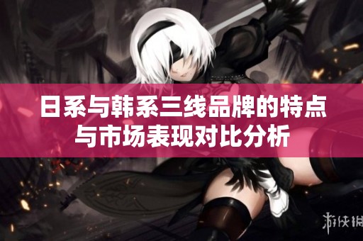 日系与韩系三线品牌的特点与市场表现对比分析