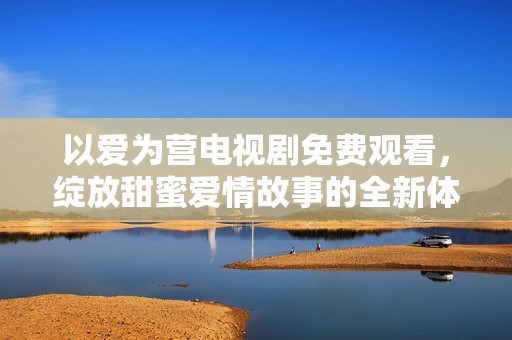 以爱为营电视剧免费观看，绽放甜蜜爱情故事的全新体验