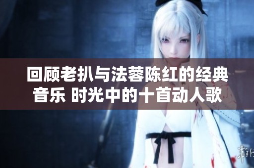 回顾老扒与法蓉陈红的经典音乐 时光中的十首动人歌曲盘点