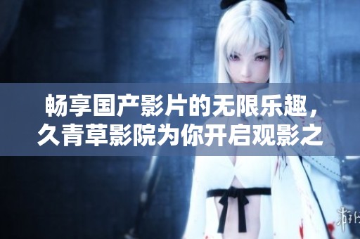 畅享国产影片的无限乐趣，久青草影院为你开启观影之旅
