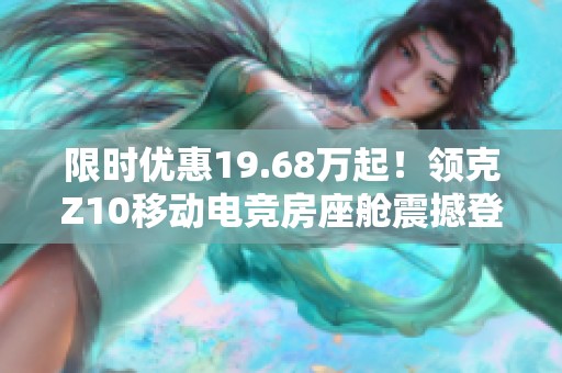 限时优惠19.68万起！领克Z10移动电竞房座舱震撼登场