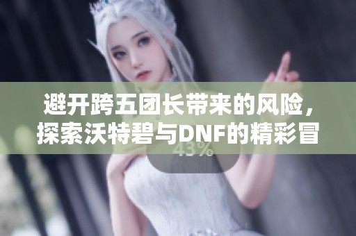 避开跨五团长带来的风险，探索沃特碧与DNF的精彩冒险心得