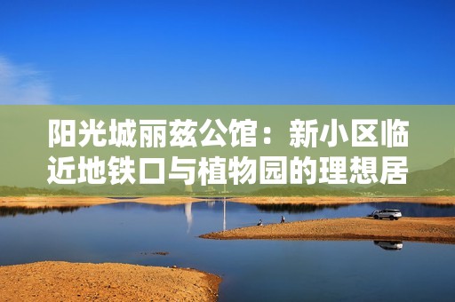 阳光城丽兹公馆：新小区临近地铁口与植物园的理想居所