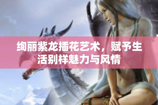 绚丽紫龙插花艺术，赋予生活别样魅力与风情