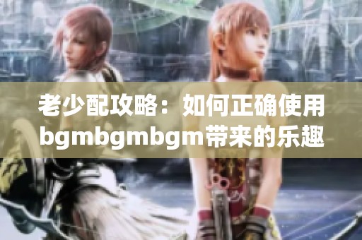 老少配攻略：如何正确使用bgmbgmbgm带来的乐趣和技巧