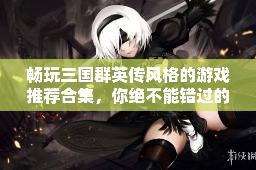 畅玩三国群英传风格的游戏推荐合集，你绝不能错过的精彩体验