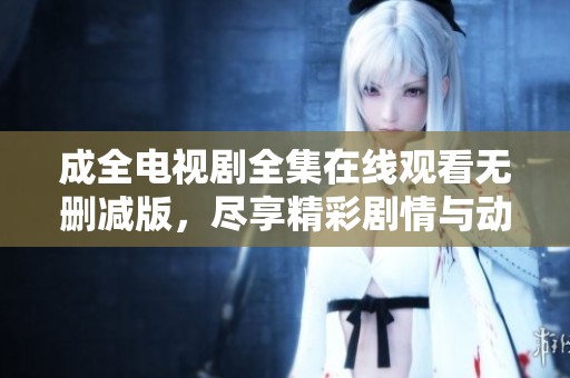 成全电视剧全集在线观看无删减版，尽享精彩剧情与动人故事