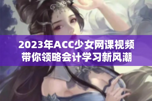 2023年ACC少女网课视频带你领略会计学习新风潮