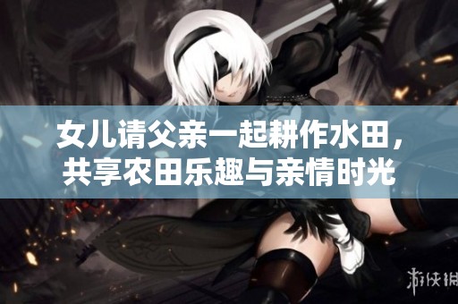 女儿请父亲一起耕作水田，共享农田乐趣与亲情时光