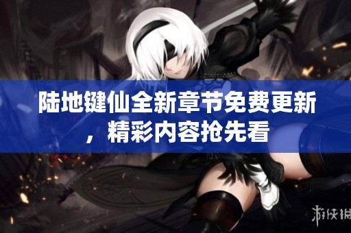 陆地键仙全新章节免费更新，精彩内容抢先看