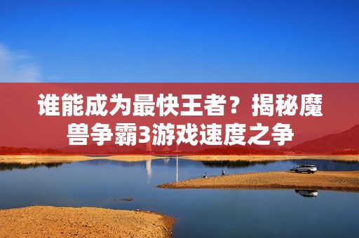 谁能成为最快王者？揭秘魔兽争霸3游戏速度之争