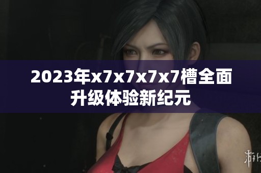 2023年x7x7x7x7槽全面升级体验新纪元