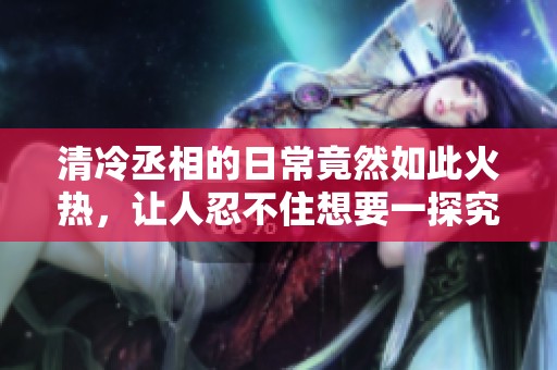 清冷丞相的日常竟然如此火热，让人忍不住想要一探究竟