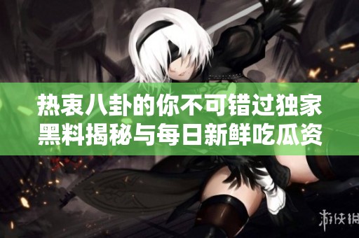 热衷八卦的你不可错过独家黑料揭秘与每日新鲜吃瓜资讯