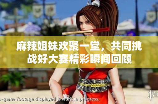麻辣姐妹欢聚一堂，共同挑战好大赛精彩瞬间回顾