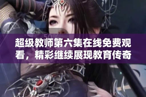 超级教师第六集在线免费观看，精彩继续展现教育传奇