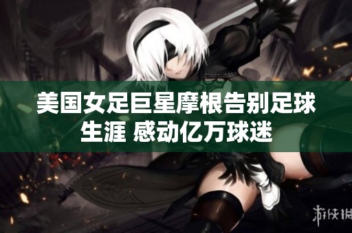 美国女足巨星摩根告别足球生涯 感动亿万球迷