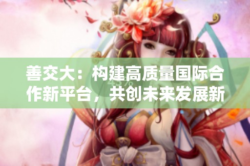 善交大：构建高质量国际合作新平台，共创未来发展新局面