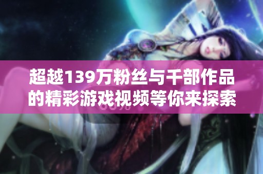 超越139万粉丝与千部作品的精彩游戏视频等你来探索