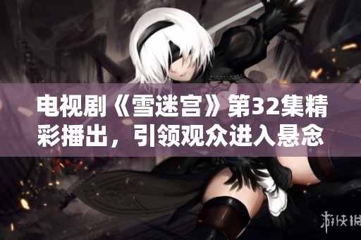 电视剧《雪迷宫》第32集精彩播出，引领观众进入悬念与惊险的新篇章