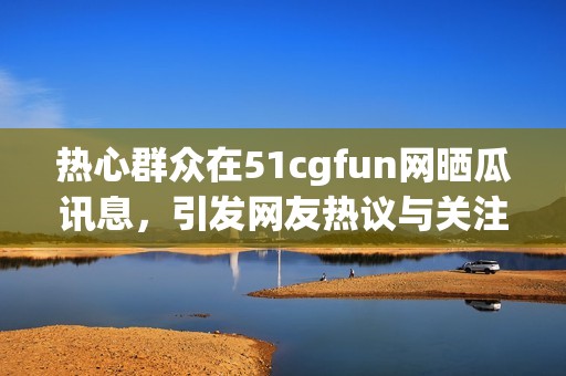 热心群众在51cgfun网晒瓜讯息，引发网友热议与关注