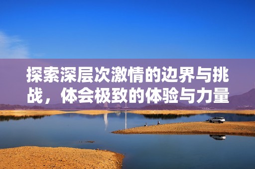 探索深层次激情的边界与挑战，体会极致的体验与力量