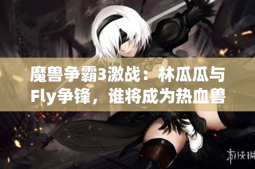 魔兽争霸3激战：林瓜瓜与Fly争锋，谁将成为热血兽王？