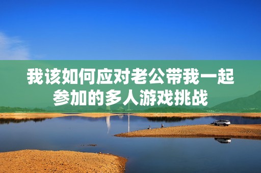 我该如何应对老公带我一起参加的多人游戏挑战