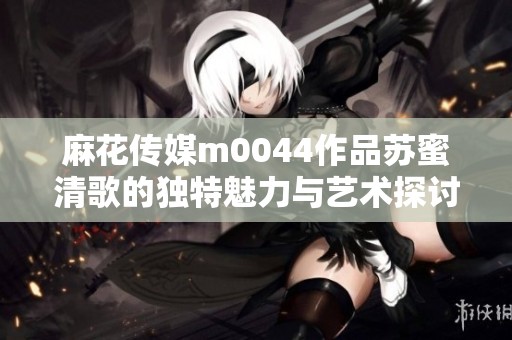 麻花传媒m0044作品苏蜜清歌的独特魅力与艺术探讨