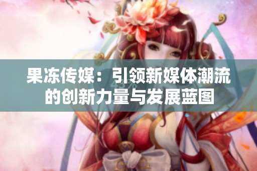 果冻传媒：引领新媒体潮流的创新力量与发展蓝图