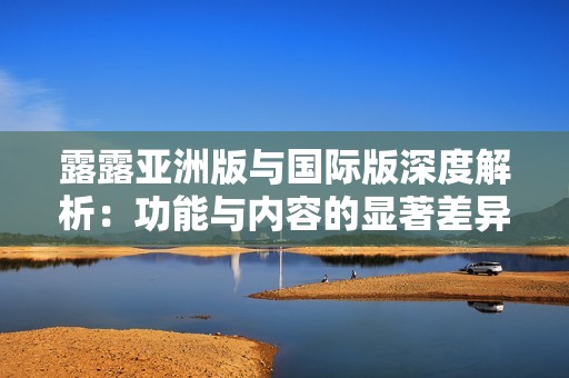 露露亚洲版与国际版深度解析：功能与内容的显著差异