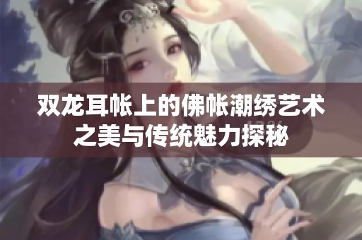 双龙耳帐上的佛帐潮绣艺术之美与传统魅力探秘