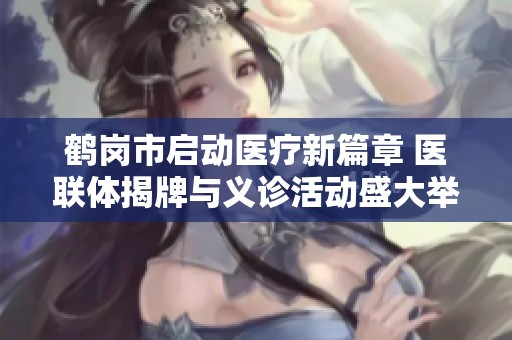 鹤岗市启动医疗新篇章 医联体揭牌与义诊活动盛大举办