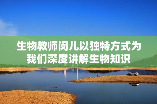 生物教师闵儿以独特方式为我们深度讲解生物知识