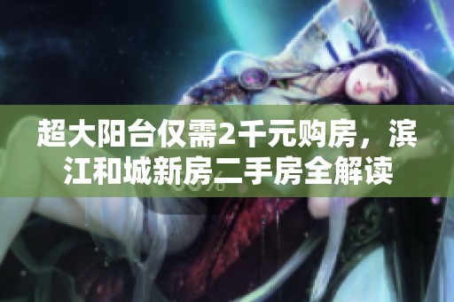 超大阳台仅需2千元购房，滨江和城新房二手房全解读