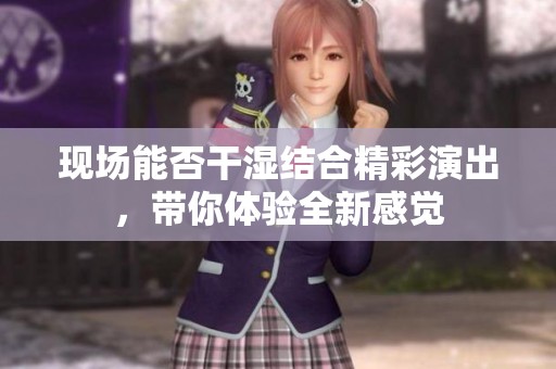 现场能否干湿结合精彩演出，带你体验全新感觉